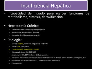 Insuficiencia Hepática
• Incapacidad del hígado para ejercer funciones de
metabolismo, síntesis, detoxificación
• Hepatopatía Crónica:
– Estadio final de la fibrosis hepática progresiva,
– Distorsión de la arquitectura hepática
– Formación de nódulos de regeneración
• Etiología:
– Tóxicos: Alcohol, Fármacos, plaguicidas, herbicidas
– Virales: VHC, VHB, VHD
– Esteatohepatitis no alcohólica (NASH)
– Colestasis Crónica: CBP, CB2°, CEP
– Autoinmune: HAI, CBP, Síndrome de Superposición
– Trastornos metabólicos: Hemocromatosis – Enferemedad de Wilson- Déficit de alfa-1-antitripsina, PCT
– Obstrucción del retorno venoso: ICC, Sme Budd-Chiari, pericarditis
– Criptogenética
 