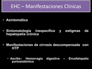 • Asintomática
• Sintomatología inespecífica y estigmas de
hepatopatía crónica
• Manifestaciones de cirrosis descompensada con
HTP
• Ascitis– Hemorragia digestiva – Encefalopatía
portosistémica
EHC – Manifestaciones Clínicas
 