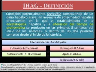 IHAG - DEFINICIÓN
Condición potencialmente reversible consecuencia de un
daño hepático grave, en ausencia de enfermedad hepática
preexistente, en la que el establecimiento de la
encefalopatía hepática y la alteración del tiempo de
protrombina se producen en las primeras 8 semanas del
inicio de los síntomas, o dentro de las dos primeras
semanas desde el inicio de la ictericia.
Intervalo Ictericia - Encefalopatía
Fulminante (<2 semanas)
Subfulminante (2 – 8 semanas)
Hiperagudo (0-7 días)
Agudo (8-28 días)
Subagudo (29-72 días)
“Late onset hepatic failure”: 2 a 6 meses, curso más tórpido que la IHAG
Aquellos cuadros que aparecen en pacientes con una enfermedad hepática crónica clínicamente silente (x ej, agudización
brusca y grave de una infección asintomática crónica por VHB, por inmunosupresión
 