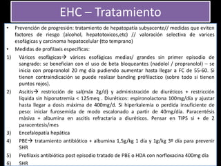 • Prevención de progresión: tratamiento de hepatopatía subyacente// medidas que eviten
factores de riesgo (alcohol, hepatotoxicos,etc) // valoración selectiva de varices
esofágicas y carcinoma hepatocelular (tto temprano)
• Medidas de profilaxis específicas:
1) Várices esofàgicas várices esofágicas medias/ grandes sin primer episodio de
sangrado: se benefician con el uso de beta bloqueantes (nadolol / propranolol) – se
inicia con propranolol 20 mg día pudiendo aumentar hasta llegar a FC de 55-60. Si
tienen contraindicación se puede realizar banding prófilactico (sobre todo si tienen
puntos rojos).
2) Ascitis restricción de sal(máx 2g/d) y administración de diuréticos + restricción
líquida sin hiponatremia < 125meq . Diuréticos: espironolactona 100mg/día y ajustar
hasta llegar a dosis máxima de 400mg/d. Si hiperkalemia o perdida insuficiente de
peso: iniciar furosemida de modo escalonado a partir de 40mg/día. Paracentésis
màsiva + albumina en ascitis refractaria a diuréticos. Pensar en TIPS si + de 2
paracentesis/mes
3) Encefalopatía hepática
4) PBE tratamiento antibiótico + albumina 1,5g/kg 1 día y 1g/kg 3º día para prevenir
SHR
5) Profilaxis antibiótica post episodio tratado de PBE o HDA con norfloxacina 400mg día
6) SHR
EHC – Tratamiento
 