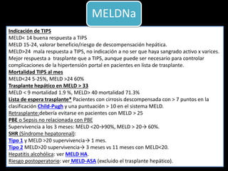 Indicación de TIPS
MELD< 14 buena respuesta a TIPS
MELD 15-24, valorar beneficio/riesgo de descompensación hepática.
MELD>24 mala respuesta a TIPS, no indicación a no ser que haya sangrado activo x varices.
Mejor respuesta a trasplante que a TIPS, aunque puede ser necesario para controlar
complicaciones de la hipertensión portal en pacientes en lista de trasplante.
Mortalidad TIPS al mes
MELD<24 5-25%, MELD >24 60%
Trasplante hepático en MELD > 33
MELD < 9 mortalidad 1.9 %, MELD> 40 mortalidad 71.3%
Lista de espera trasplante* Pacientes con cirrosis descompensada con > 7 puntos en la
clasificación Child-Pugh y una puntuación > 10 en el sistema MELD.
Retrasplante:debería evitarse en pacientes con MELD > 25
PBE o Sepsis no relacionada con PBE
Supervivencia a los 3 meses: MELD <20→90%, MELD > 20→ 60%.
SHR (Síndrome hepatorenal):
Tipo 1 y MELD >20 supervivencia→ 1 mes.
Tipo 2 MELD>20 supervivencia→ 3 meses vs 11 meses con MELD<20.
Hepatitis alcohólica: ver MELD HA.
Riesgo postoperatorio: ver MELD-ASA (excluido el trasplante hepático).
MELDNa
 