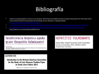 Bibliografía
• Hepatic Encephalopathy in Chronic Liver Disease: 2014 Practice Guideline by the European Association for the Study of the
Liver and the American Association for the Study of Liver Diseases. J Hepatol (2014),
http://dx.doi.org/10.1016/j.jhep.2014.05.042
• https://cts227.wordpress.com/2014/02/25/hepatitis-fulminante-insuficiencia-hepatica-aguda-grave-javier-salmeron/
• http://www.aasld.org/sites/default/files/guideline_documents/AcuteLiverFailureUpdate201journalformat1.pdf
http://www.rccc.eu/calculadoras/MELD.html
 