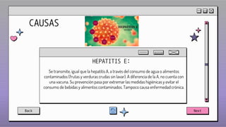 CAUSAS
HEPATITIS E:
Se transmite, igual que la hepatitis A, a través del consumo de agua o alimentos
contaminados (frutas y verduras crudas sin lavar). A diferencia de la A, no cuenta con
una vacuna. Su prevención pasa por extremar las medidas higiénicas y evitar el
consumo de bebidas y alimentos contaminados. Tampoco causa enfermedad crónica.
Back Next
 