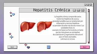 Hepatitis Crónica
La hepatitis crónica comprende varios
trastornos hepáticos de causa y
gravedad variables que se caracterizan por
inflamación y necrosis hepáticas
que persisten durante más de seis meses. Las
variedades leves no
avanzan o lo hacen en forma lenta, en tanto
que las más graves se acompañan
de cicatrización y organización estructural
que, en fases avanzadas,
culminan en cirrosis.
Back Next
 