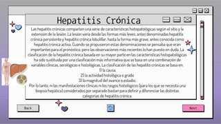 Hepatitis Crónica
Las hepatitis crónicas comparten una serie de características histopatológicas según el sitio y la
extensión de la lesión. La lesión varía desde las formas más leves, antes denominadas hepatitis
crónica persistente y hepatitis crónica lobulillar, hasta la forma más grave, antes conocida como
hepatitis crónica activa. Cuando se propusieron estas denominaciones se pensaba que eran
importantes para el pronóstico, pero las observaciones más recientes lo han puesto en duda. La
clasificación de la hepatitis crónica basada en su mayor parte en las características histopatológicas
ha sido sustituida por una clasificación más informativa que se basa en una combinación de
variables clínicas, serológicas e histológicas. La clasificación de las hepatitis crónicas se basa en:
1) la causa,
2) la actividad histológica o grado
3) la magnitud del avance o estadio.
Por lo tanto, ni las manifestaciones clínicas ni los rasgos histológicos (para los que se necesita una
biopsia hepática) considerados por separado bastan para definir y diferenciar las distintas
categorías de hepatitis crónica.
Back Next
 