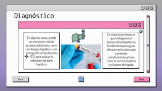 Diagnóstico
En algunos casos, puede
ser necesario realizar
pruebas adicionales, como
una biopsia hepática o una
tomografía computarizada
(TC) para evaluar la
extensión del daño
hepático.
Es importante destacar
que el diagnóstico
preciso de la hepatitis es
fundamental para guiar
el tratamiento adecuado
y prevenir
complicaciones graves,
como la cirrosis hepática
y el cáncer de hígado.
Back Next
 