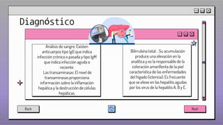 Diagnóstico
Análisis de sangre. Existen
anticuerpos tipo IgG que indica
infección crónica o pasada y tipo IgM
que indica infección aguda o
reciente.
Las transaminasas: El nivel de
transaminasas proporciona
información sobre la inflamación
hepática y la destrucción de células
hepáticas,
Bilirrubina total. . Su acumulación
produce una elevación en la
analítica y es la responsable de la
coloración amarillenta de la piel
característica de las enfermedades
del hígado (ictericia). Es frecuente
que se eleve en las hepatitis agudas
por los virus de la hepatitis A, B y E.
Back Next
 