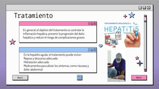 00
00
Tratamiento
En general, el objetivo del tratamiento es controlar la
inflamación hepática, prevenir la progresión del daño
hepático y reducir el riesgo de complicaciones graves.
Back Next
En la hepatitis aguda, el tratamiento puede incluir:
Reposo y descanso adecuado
Hidratación adecuada
Medicamentos para aliviar los síntomas, como náuseas y
dolor abdominal
 