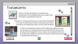 Tratamiento
Existen varios tipos de hepatitis, y los medicamentos
utilizados para tratar la hepatitis pueden variar según el tipo
de hepatitis y la gravedad de la infección.
Interferón: es un tipo de proteína que se usa para tratar la hepatitis B
y C crónicas. Se administra por inyección y puede provocar efectos
secundarios como fatiga, fiebre, dolor muscular y dolor de cabeza.
La dosis recomendada de interferón es de 5 millones de unidades tres veces
por semana por vía subcutánea durante un período de 16 a 24 semanas. Para
el tratamiento de la hepatitis C crónica, la dosis recomendada de interferón es
de 3 millones de unidades tres veces por semana por vía subcutánea durante
un período de 24 a 48 semanas.
Back Next
 