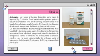 Antivirales: hay varios antivirales disponibles para tratar la
hepatitis B y C crónicas. Estos medicamentos pueden ayudar a
reducir la cantidad de virus en el cuerpo y prevenir daños en el
hígado. Los antivirales para la hepatitis C incluyen la combinación
de sofosbuvir y velpatasvir, daclatasvir y ribavirina, entre otros.
Las dosis recomendadas de antivirales para el tratamiento de la
hepatitis B y C crónicas varían según el medicamento. Por ejemplo,
la combinación de sofosbuvir y velpatasvir para el tratamiento de
la hepatitis C crónica se toma una vez al día durante 12 semanas,
mientras que la dosis recomendada de entecavir para el
tratamiento de la hepatitis B crónica es de 0.5 mg una vez al día
por vía oral.
Back Next
 