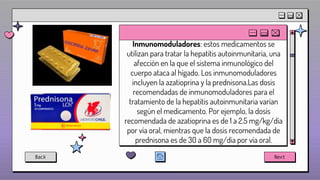 Inmunomoduladores: estos medicamentos se
utilizan para tratar la hepatitis autoinmunitaria, una
afección en la que el sistema inmunológico del
cuerpo ataca al hígado. Los inmunomoduladores
incluyen la azatioprina y la prednisona.Las dosis
recomendadas de inmunomoduladores para el
tratamiento de la hepatitis autoinmunitaria varían
según el medicamento. Por ejemplo, la dosis
recomendada de azatioprina es de 1 a 2.5 mg/kg/día
por vía oral, mientras que la dosis recomendada de
prednisona es de 30 a 60 mg/día por vía oral.
Back Next
 