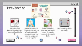 Prevención
Usar preservativos
durante el sexo puede
reducir el riesgo de
transmisión de hepatitis
B y C.
Lavarse las manos con
frecuencia es una forma
eficaz de prevenir la
propagación de virus y
bacterias que pueden
causar hepatitis.
Vacunación: hay
vacunas disponibles para
prevenir la hepatitis A y
B.
Evite compartir objetos
personale.
Back Next
 
