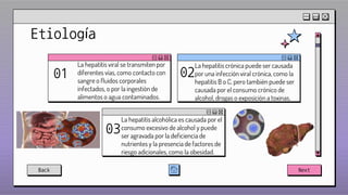 00
Etiología
La hepatitis crónica puede ser causada
por una infección viral crónica, como la
hepatitis B o C, pero también puede ser
causada por el consumo crónico de
alcohol, drogas o exposición a toxinas.
02
La hepatitis alcohólica es causada por el
consumo excesivo de alcohol y puede
ser agravada por la deficiencia de
nutrientes y la presencia de factores de
riesgo adicionales, como la obesidad.
03
La hepatitis viral se transmiten por
diferentes vías, como contacto con
sangre o fluidos corporales
infectados, o por la ingestión de
alimentos o agua contaminados.
01
Back Next
 