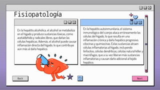 Fisiopatología
En la hepatitis alcohólica, el alcohol se metaboliza
en el hígado y produce sustancias tóxicas, como
acetaldehído y radicales libres, que dañan las
células hepáticas. Además, el alcohol puede causar
inflamación directa del hígado, lo que contribuye
aún más al daño hepático.
En la hepatitis autoinmunitaria, el sistema
inmunológico del cuerpo ataca erróneamente las
células del hígado, lo que resulta en una
inflamación crónica y daño hepático progresivo.
citocinas y quimiocinas. Estas sustancias atraen
células inflamatorias al hígado, incluyendo
linfocitos, células dendríticas, células natural killer y
macrófagos, que a su vez liberan más sustancias
inflamatorias y causan daño adicional al tejido
hepático.
Back Next
 