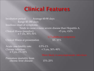 Incubation period: Average 60-90 days
Range 45-180 days
Insidious onset of symptoms.
Tends to cause a more severe disease than Hepatitis A.
Clinical illness (jaundice): <5 yrs, <10%
≥ 5 yrs, 30%-50%
1/3 adults-no symptoms
Clinical Illness at presentation 10 - 15%
Acute case-fatality rate: 0.5%-1%
Chronic infection: < 5 yrs, 30%-90%
≥ 5 yrs, 2%-10%
More likely in ansymptomatic infections
Premature mortality from
chronic liver disease: 15%-25%
 