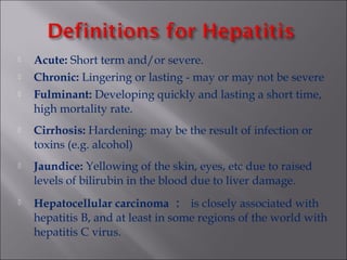  Acute: Short term and/or severe.
 Chronic: Lingering or lasting - may or may not be severe
 Fulminant: Developing quickly and lasting a short time,
high mortality rate.
 Cirrhosis: Hardening: may be the result of infection or
toxins (e.g. alcohol)
 Jaundice: Yellowing of the skin, eyes, etc due to raised
levels of bilirubin in the blood due to liver damage.
 Hepatocellular carcinoma ： is closely associated with
hepatitis B, and at least in some regions of the world with
hepatitis C virus.
 