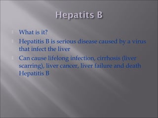  What is it?
 Hepatitis B is serious disease caused by a virus
that infect the liver
 Can cause lifelong infection, cirrhosis (liver
scarring), liver cancer, liver failure and death
Hepatitis B
 