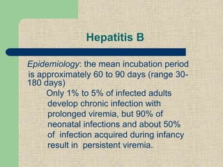 Hepatitis B
Epidemiology: the mean incubation period
is approximately 60 to 90 days (range 30-
180 days)
Only 1% to 5% of infected adults
develop chronic infection with
prolonged viremia, but 90% of
neonatal infections and about 50%
of infection acquired during infancy
result in persistent viremia.
 