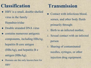 Classification
 HBV is a small, double-shelled
virus in the family
Hepadnaviridae
 Double stranded DNA virus
 contains numerous antigenic
components, including HBsAg,
hepatitis B core antigen
(HBcAg), and hepatitis B e
antigen (HBeAg).
 Humans are the only known host for
HBV
Transmission
 Contact with infectious blood,
semen, and other body fluids
primarily through:
1. Birth to an infected mother,
2. Sexual contact with an infected
person
3. Sharing of contaminated
needles, syringes, or other
injection drug equipment.
 