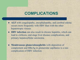 COMPLICATIONS
 ALF with coagulopathy, encephalopathy, and cerebral edema
occurs more frequently with HBV than with the other
hepatotropic viruses.
 HBV infection can also result in chronic hepatitis, which can
lead to cirrhosis, end-stage liver disease complications, and
primary hepatocellular carcinoma.
 Membranous glomerulonephritis with deposition of
complement and HBeAg in glomerular capillaries is a rare
complication of HBV infection.
 
