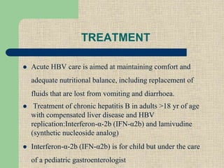 TREATMENT
 Acute HBV care is aimed at maintaining comfort and
adequate nutritional balance, including replacement of
fluids that are lost from vomiting and diarrhoea.
 Treatment of chronic hepatitis B in adults >18 yr of age
with compensated liver disease and HBV
replication:Interferon-α-2b (IFN-α2b) and lamivudine
(synthetic nucleoside analog)
 Interferon-α-2b (IFN-α2b) is for child but under the care
of a pediatric gastroenterologist
 