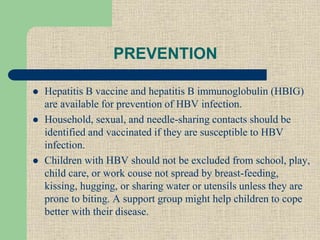 PREVENTION
 Hepatitis B vaccine and hepatitis B immunoglobulin (HBIG)
are available for prevention of HBV infection.
 Household, sexual, and needle-sharing contacts should be
identified and vaccinated if they are susceptible to HBV
infection.
 Children with HBV should not be excluded from school, play,
child care, or work couse not spread by breast-feeding,
kissing, hugging, or sharing water or utensils unless they are
prone to biting. A support group might help children to cope
better with their disease.
 