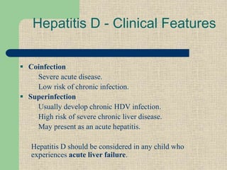  Coinfection
– Severe acute disease.
– Low risk of chronic infection.
 Superinfection
– Usually develop chronic HDV infection.
– High risk of severe chronic liver disease.
– May present as an acute hepatitis.
Hepatitis D should be considered in any child who
experiences acute liver failure.
Hepatitis D - Clinical Features
 