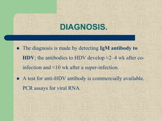 DIAGNOSIS.
 The diagnosis is made by detecting IgM antibody to
HDV; the antibodies to HDV develop ≈2–4 wk after co-
infection and ≈10 wk after a super-infection.
 A test for anti-HDV antibody is commercially available.
PCR assays for viral RNA
 