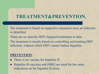 TREATMENT&PREVENTION.
The treatment is based on supportive measures once an infection
is identified.
There are no specific HDV-targeted treatments to date.
The treatment is mostly based on controlling and treating HBV
infection, without which HDV cannot induce hepatitis.
PREVENTION.
 There is no vaccine for hepatitis D.
 Hepatitis B vaccines and HBIG are used for the same
indications as for hepatitis B alone.
 