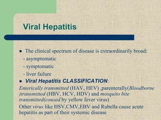 Viral Hepatitis
 The clinical spectrum of disease is extraordinarily broad:
- asymptomatic
- symptomatic
- liver failure
 Viral Hepatitis CLASSIFICATION:
Enterically transmitted (HAV, HEV) ,parenterally(Bloodborne
)transmitted (HBV, HCV, HDV) and mosquito bite
transmitted(coused by yellow fever virus)
Other virus like HSV,CMV,EBV and Rubella cause acute
hepatitis as part of their systemic disease
 