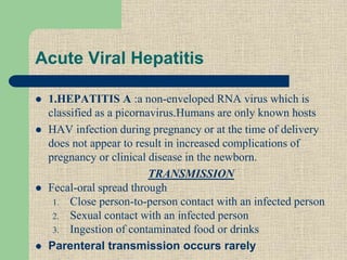 Acute Viral Hepatitis
 1.HEPATITIS A :a non-enveloped RNA virus which is
classified as a picornavirus.Humans are only known hosts
 HAV infection during pregnancy or at the time of delivery
does not appear to result in increased complications of
pregnancy or clinical disease in the newborn.
TRANSMISSION
 Fecal-oral spread through
1. Close person-to-person contact with an infected person
2. Sexual contact with an infected person
3. Ingestion of contaminated food or drinks
 Parenteral transmission occurs rarely
 