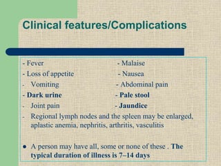 Clinical features/Complications
- Fever - Malaise
- Loss of appetite - Nausea
- Vomiting - Abdominal pain
- Dark urine - Pale stool
- Joint pain - Jaundice
- Regional lymph nodes and the spleen may be enlarged,
aplastic anemia, nephritis, arthritis, vasculitis
 A person may have all, some or none of these . The
typical duration of illness is 7–14 days
 