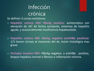 Infección
crónica
Se definen 3 cursos evolutivos:
 Hepatitis crónica HBV HBeAg positivo: asintomatica con
elevación de ALT de forma constante, síntomas de hepatitis
aguda, y ocasionalmente insuficiencia hepatocelular.
 Hepatitis crónica HBV HBeAg negativo (antiHBe positivo):
1/3 tienen cirrosis al momento del dx, lesión histológica mas
grave.
 Portador inactivo HBV: HBeAg negativo, y antiHBe positivo,
biopsia hepática normal o fibrosis o inflamación mínima.
 