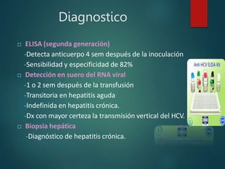 Diagnostico
 ELISA (segunda generación)
-Detecta anticuerpo 4 sem después de la inoculación
-Sensibilidad y especificidad de 82%
 Detección en suero del RNA viral
-1 o 2 sem después de la transfusión
-Transitoria en hepatitis aguda
-Indefinida en hepatitis crónica.
-Dx con mayor certeza la transmisión vertical del HCV.
 Biopsia hepática
-Diagnóstico de hepatitis crónica.
 