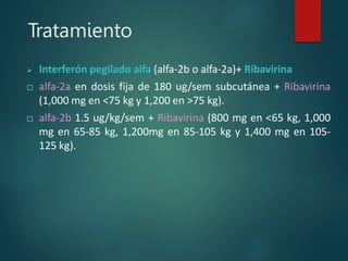 Tratamiento
 Interferón pegilado alfa (alfa-2b o alfa-2a)+ Ribavirina
 alfa-2a en dosis fija de 180 ug/sem subcutánea + Ribavirina
(1,000 mg en <75 kg y 1,200 en >75 kg).
 alfa-2b 1.5 ug/kg/sem + Ribavirina (800 mg en <65 kg, 1,000
mg en 65-85 kg, 1,200mg en 85-105 kg y 1,400 mg en 105-
125 kg).
 
