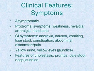 Clinical Features:
Symptoms
• Asymptomatic
• Prodromal symptoms: weakness, myalgia,
arthralgia, headache
• GI symptoms: anorexia, nausea, vomiting,
lose stool, constipation, abdominal
discomfort/pain
• Yellow urine, yellow eyes (jaundice)
• Features of cholestasis: pruritus, pale stool,
deep jaundice
 
