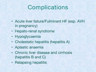 Complications
• Acute liver failure/Fulminant HF (esp. AVH
in pregnancy)
• Hepato-renal syndrome
• Hypoglycaemia
• Cholestatic hepatitis (hepatitis A)
• Aplastic anaemia
• Chronic liver disease and cirrhosis
(hepatitis B and C)
• Relapsing hepatitis
 