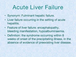 Acute Liver Failure
• Synonym: Fulminant hepatic failure.
• Liver failure occurring in the setting of acute
hepatitis.
• Feature of liver failure: encephalopathy,
bleeding manifestation, hypoalbuminaemia.
• Definition: the syndrome occurring within 8
weeks of onset of the precipitating illness, in the
absence of evidence of preexisting liver disease.
 