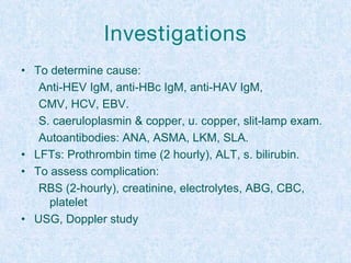 Investigations
• To determine cause:
Anti-HEV IgM, anti-HBc IgM, anti-HAV IgM,
CMV, HCV, EBV.
S. caeruloplasmin & copper, u. copper, slit-lamp exam.
Autoantibodies: ANA, ASMA, LKM, SLA.
• LFTs: Prothrombin time (2 hourly), ALT, s. bilirubin.
• To assess complication:
RBS (2-hourly), creatinine, electrolytes, ABG, CBC,
platelet
• USG, Doppler study
 
