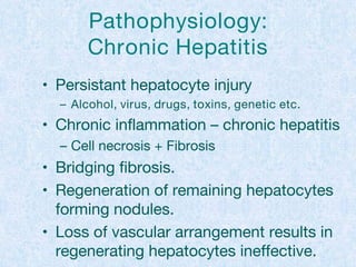 Pathophysiology:
Chronic Hepatitis
• Persistant hepatocyte injury
– Alcohol, virus, drugs, toxins, genetic etc.
• Chronic inflammation – chronic hepatitis
– Cell necrosis + Fibrosis
• Bridging fibrosis.
• Regeneration of remaining hepatocytes
forming nodules.
• Loss of vascular arrangement results in
regenerating hepatocytes ineffective.
 