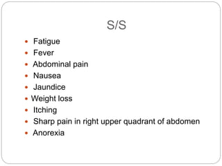 S/S
 Fatigue
 Fever
 Abdominal pain
 Nausea
 Jaundice
 Weight loss
 Itching
 Sharp pain in right upper quadrant of abdomen
 Anorexia
 