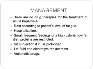 MANAGEMENT
 There are no drug therapies for the treatment of
acute hepatitis A.
 Rest according to patient’s level of fatigue.
 Hospitalization.
 Small, frequent feedings of a high calorie, low fat
diet, proteins are restricted.
 Vit K injection if PT is prolonged.
 I.V. fluid and electrolyte replacement.
 Antiemetic drugs.
 