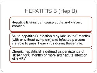 HEPATITIS B (Hep B)
Hepatitis B virus can cause acute and chronic
infection.
Acute hepatitis B infection may last up to 6 months
(with or without symptom) and infected persons
are able to pass these virus during these time.
Chronic hepatitis B is defined as persistence of
HBsAg for 6 months or more after acute infection
with HBV.
 