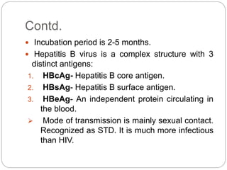 Contd.
 Incubation period is 2-5 months.
 Hepatitis B virus is a complex structure with 3
distinct antigens:
1. HBcAg- Hepatitis B core antigen.
2. HBsAg- Hepatitis B surface antigen.
3. HBeAg- An independent protein circulating in
the blood.
 Mode of transmission is mainly sexual contact.
Recognized as STD. It is much more infectious
than HIV.
 