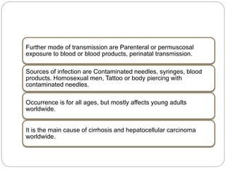 Further mode of transmission are Parenteral or permuscosal
exposure to blood or blood products, perinatal transmission.
Sources of infection are Contaminated needles, syringes, blood
products. Homosexual men, Tattoo or body piercing with
contaminated needles.
Occurrence is for all ages, but mostly affects young adults
worldwide.
It is the main cause of cirrhosis and hepatocellular carcinoma
worldwide.
 
