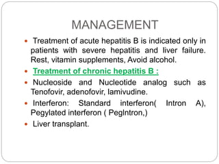 MANAGEMENT
 Treatment of acute hepatitis B is indicated only in
patients with severe hepatitis and liver failure.
Rest, vitamin supplements, Avoid alcohol.
 Treatment of chronic hepatitis B :
 Nucleoside and Nucleotide analog such as
Tenofovir, adenofovir, lamivudine.
 Interferon: Standard interferon( Intron A),
Pegylated interferon ( Peglntron,)
 Liver transplant.
 