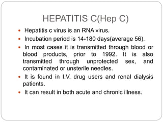 HEPATITIS C(Hep C)
 Hepatitis c virus is an RNA virus.
 Incubation period is 14-180 days(average 56).
 In most cases it is transmitted through blood or
blood products, prior to 1992. It is also
transmitted through unprotected sex, and
contaminated or unsterile needles.
 It is found in I.V. drug users and renal dialysis
patients.
 It can result in both acute and chronic illness.
 