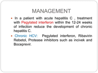 MANAGEMENT
 In a patient with acute hepatitis C , treatment
with Pegylated interferon within the 12-24 weeks
of infection reduce the development of chronic
hepatitis C.
 Chronic HCV: Pegylated interferon, Ribavirin
Rebetol, Protease inhibitors such as incivek and
Boceprevir.
 