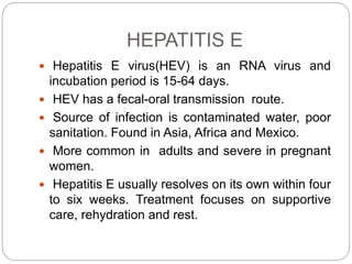 HEPATITIS E
 Hepatitis E virus(HEV) is an RNA virus and
incubation period is 15-64 days.
 HEV has a fecal-oral transmission route.
 Source of infection is contaminated water, poor
sanitation. Found in Asia, Africa and Mexico.
 More common in adults and severe in pregnant
women.
 Hepatitis E usually resolves on its own within four
to six weeks. Treatment focuses on supportive
care, rehydration and rest.
 