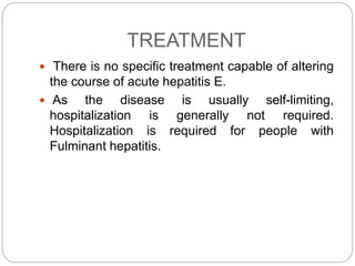 TREATMENT
 There is no specific treatment capable of altering
the course of acute hepatitis E.
 As the disease is usually self-limiting,
hospitalization is generally not required.
Hospitalization is required for people with
Fulminant hepatitis.
 